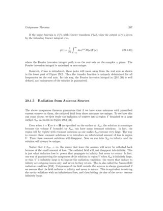 Uniqueness Theorem 297
If the input function is f(t), with Fourier transform F(ω), then the output y(t) is given
by the following Fourier integral, viz.,
y(t) =
1
2π
 ∞
−∞
dωejωt
H(ω)F(ω) (29.1.20)
where the Fourier inversion integral path is on the real axis on the complex ω plane. The
Fourier inversion integral is undefined or non-unique.
However, if loss is introduced, these poles will move away from the real axis as shown
in the lower part of Figure 29.2. Then the transfer function is uniquely determined for all
frequencies on the real axis. In this way, the Fourier inversion integral in (29.1.20) is well
defined, and uniqueness of the solution is guaranteed.
29.1.5 Radiation from Antenna Sources
The above uniqueness theorem guarantees that if we have some antennas with prescribed
current sources on them, the radiated field from these antennas are unique. To see how this
can come about, we first study the radiation of sources into a region V bounded by a large
surface Sinf as shown in Figure 29.3 [34].
Even when n̂ × E or n̂ × H are specified on the surface at Sinf, the solution is nonunique
because the volume V bounded by Sinf, can have many resonant solutions. In fact, the
region will be replete with resonant solutions as one makes Sinf become very large. The way
to remove these resonant solutions is to introduce an infinitesimal amount of loss in region
V . Then these resonant solutions will disappear. Now we can take Sinf to infinity, and the
solution will always be unique.
Notice that if Sinf → ∞, the waves that leave the sources will never be reflected back
because of the small amount of loss. The radiated field will just disappear into infinity. This
is just what radiation loss is: power that propagate to infinity, but never to return. In fact,
one way of guaranteeing the uniqueness of the solution in region V when Sinf is infinitely large,
or that V is infinitely large is to impose the radiation condition: the waves that radiate to
infinity are outgoing waves only, and never do they return. This is also called the Sommerfeld
radiation condition [153]. Uniqueness of the field outside the sources is always guaranteed if
we assume that the field radiates to infinity and never to return. This is equivalent to solving
the cavity solutions with an infinitesimal loss, and then letting the size of the cavity become
infinitely large.
 