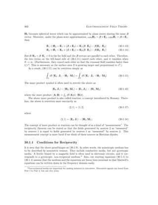 302 Electromagnetic Field Theory
H2 becomes spherical waves which can be approximated by plane waves sharing the same β
vector. Moreover, under the plane-wave approximation, ωµ0H2 = β × E2, ωµ0H1 = β × E1,
then
E1 × H2 ∼ E1 × (β × E2) = E1(β · E2) − β(E1 · E2) (30.1.13)
E2 × H1 ∼ E2 × (β × E1) = E2(β · E1) − β(E2 · E1) (30.1.14)
But β ·E2 = β ·E1 = 0 in the far field and the β vectors are parallel to each other. Therefore,
the two terms on the left-hand side of (30.1.11) cancel each other, and it vanishes when
S → ∞. (Furthermore, they cancel each other so that the remnant field vanishes faster than
1/r2
. This is necessary as the surface area S is growing larger and proportional to r2
.)
As a result, (30.1.11) can be rewritten simply as

V
dV [E2 · J1 − H2 · M1] =

V
dV [E1 · J2 − H1 · M2] (30.1.15)
The inner product symbol is often used to rewrite the above as
hE2, J1i − hH2, M1i = hE1, J2i − hH1, M2i (30.1.16)
where the inner product hA, Bi =

V
dV A(r) · B(r).
The above inner product is also called reaction, a concept introduced by Rumsey. There-
fore, the above is rewritten more succinctly as
h2, 1i = h1, 2i (30.1.17)
where
h2, 1i = hE2, J1i − hH2, M1i (30.1.18)
The concept of inner product or reaction can be thought of as a kind of “measurement”. The
reciprocity theorem can be stated as that the fields generated by sources 2 as “measured”
by sources 1 is equal to fields generated by sources 1 as “measured” by sources 2. This
measurement concept is more lucid if we think of these sources as Hertzian dipoles.
30.1.1 Conditions for Reciprocity
It is seen that the above proof hinges on (30.1.9). In other words, the anisotropic medium has
to be described by symmetric tensors. They include conductive media, but not gyrotropic
media. A ferrite biased by a magnetic field is often used in electronic circuits, and it cor-
responds to a gyrotropic, non-reciprocal medium.4
Also, our starting equations (30.1.1) to
(30.1.4) assume that the medium and the equations are linear time invariant so that Maxwell’s
equations can be written down in the frequency domain easily.
4Non-reciprocal media are important for making isolators in microwave. Microwave signals can travel from
Port 1 to Port 2, but not vice versa.
 