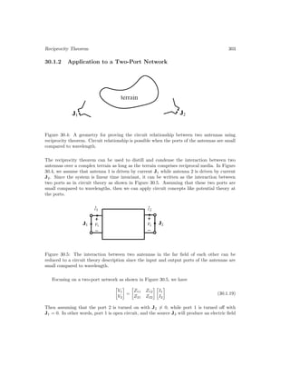 Reciprocity Theorem 303
30.1.2 Application to a Two-Port Network
Figure 30.4: A geometry for proving the circuit relationship between two antennas using
reciprocity theorem. Circuit relationship is possible when the ports of the antennas are small
compared to wavelength.
The reciprocity theorem can be used to distill and condense the interaction between two
antennas over a complex terrain as long as the terrain comprises reciprocal media. In Figure
30.4, we assume that antenna 1 is driven by current J1 while antenna 2 is driven by current
J2. Since the system is linear time invariant, it can be written as the interaction between
two ports as in circuit theory as shown in Figure 30.5. Assuming that these two ports are
small compared to wavelengths, then we can apply circuit concepts like potential theory at
the ports.
Figure 30.5: The interaction between two antennas in the far field of each other can be
reduced to a circuit theory description since the input and output ports of the antennas are
small compared to wavelength.
Focusing on a two-port network as shown in Figure 30.5, we have

V1
V2

=

Z11 Z12
Z21 Z22
 
I1
I2

(30.1.19)
Then assuming that the port 2 is turned on with J2 6= 0, while port 1 is turned off with
J1 = 0. In other words, port 1 is open circuit, and the source J2 will produce an electric field
 