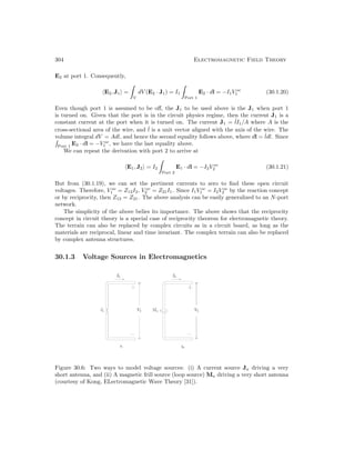 304 Electromagnetic Field Theory
E2 at port 1. Consequently,
E2, J1 =
V
dV (E2 · J1) = I1
Port 1
E2 · dl = −I1V oc
1 (30.1.20)
Even though port 1 is assumed to be off, the J1 to be used above is the J1 when port 1
is turned on. Given that the port is in the circuit physics regime, then the current J1 is a
constant current at the port when it is turned on. The current J1 = ˆ
lI1/A where A is the
cross-sectional area of the wire, and ˆ
l is a unit vector aligned with the axis of the wire. The
volume integral dV = Adl, and hence the second equality follows above, where dl = ˆ
ldl. Since
Port 1
E2 · dl = −V oc
1 , we have the last equality above.
We can repeat the derivation with port 2 to arrive at
E1, J2 = I2
Port 2
E1 · dl = −I2V oc
2 (30.1.21)
But from (30.1.19), we can set the pertinent currents to zero to find these open circuit
voltages. Therefore, V oc
1 = Z12I2, V oc
2 = Z21I1. Since I1V oc
1 = I2V oc
2 by the reaction concept
or by reciprocity, then Z12 = Z21. The above analysis can be easily generalized to an N-port
network.
The simplicity of the above belies its importance. The above shows that the reciprocity
concept in circuit theory is a special case of reciprocity theorem for electromagnetic theory.
The terrain can also be replaced by complex circuits as in a circuit board, as long as the
materials are reciprocal, linear and time invariant. The complex terrain can also be replaced
by complex antenna structures.
30.1.3 Voltage Sources in Electromagnetics
Figure 30.6: Two ways to model voltage sources: (i) A current source Ja driving a very
short antenna, and (ii) A magnetic frill source (loop source) Ma driving a very short antenna
(courtesy of Kong, ELectromagnetic Wave Theory [31]).
 