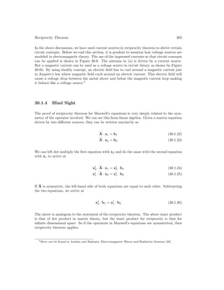 Reciprocity Theorem 305
In the above discussions, we have used current sources in reciprocity theorem to derive certain
circuit concepts. Before we end this section, it is prudent to mention how voltage sources are
modeled in electromagnetic theory. The use of the impressed currents so that circuit concepts
can be applied is shown in Figure 30.6. The antenna in (a) is driven by a current source.
But a magnetic current can be used as a voltage source in circuit theory as shown by Figure
30.6b. By using duality concept, an electric field has to curl around a magnetic current just
in Ampere’s law where magnetic field curls around an electric current. This electric field will
cause a voltage drop between the metal above and below the magnetic current loop making
it behave like a voltage source.5
30.1.4 Hind Sight
The proof of reciprocity theorem for Maxwell’s equations is very deeply related to the sym-
metry of the operator involved. We can see this from linear algebra. Given a matrix equation
driven by two different sources, they can be written succinctly as
A · x1 = b1 (30.1.22)
A · x2 = b2 (30.1.23)
We can left dot multiply the first equation with x2 and do the same with the second equation
with x1 to arrive at
xt
2 · A · x1 = xt
2 · b1 (30.1.24)
xt
1 · A · x2 = xt
1 · b2 (30.1.25)
If A is symmetric, the left-hand side of both equations are equal to each other. Subtracting
the two equations, we arrive at
xt
2 · b1 = xt
1 · b2 (30.1.26)
The above is analogous to the statement of the reciprocity theorem. The above inner product
is that of dot product in matrix theory, but the inner product for reciprocity is that for
infinite dimensional space. So if the operators in Maxwell’s equations are symmetrical, then
reciprocity theorem applies.
5More can be found in Jordain and Balmain, Electromagnetic Waves and Radiation Systems [48].
 