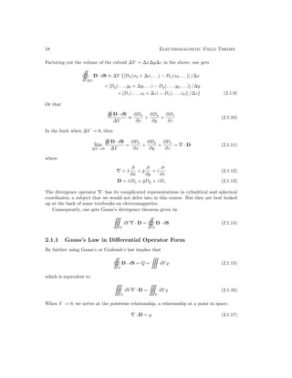18 Electromagnetic Field Theory
Factoring out the volume of the cuboid ∆V = ∆x∆y∆z in the above, one gets

∆S
D · dS ≈ ∆V {[Dx(x0 + ∆x, . . .) − Dx(x0, . . .)] /∆x
+ [Dy(. . . , y0 + ∆y, . . .) − Dy(. . . , y0, . . .)] /∆y
+ [Dz(. . . , z0 + ∆z) − Dz(. . . , z0)] /∆z} (2.1.9)
Or that
D · dS
∆V
≈
∂Dx
∂x
+
∂Dy
∂y
+
∂Dz
∂z
(2.1.10)
In the limit when ∆V → 0, then
lim
∆V →0
D · dS
∆V
=
∂Dx
∂x
+
∂Dy
∂y
+
∂Dz
∂z
= ∇ · D (2.1.11)
where
∇ = x̂
∂
∂x
+ ŷ
∂
∂y
+ ẑ
∂
∂z
(2.1.12)
D = x̂Dx + ŷDy + ẑDz (2.1.13)
The divergence operator ∇· has its complicated representations in cylindrical and spherical
coordinates, a subject that we would not delve into in this course. But they are best looked
up at the back of some textbooks on electromagnetics.
Consequently, one gets Gauss’s divergence theorem given by

V
dV ∇ · D =

S
D · dS (2.1.14)
2.1.1 Gauss’s Law in Differential Operator Form
By further using Gauss’s or Coulomb’s law implies that

S
D · dS = Q =

dV % (2.1.15)
which is equivalent to

V
dV ∇ · D =

V
dV % (2.1.16)
When V → 0, we arrive at the pointwise relationship, a relationship at a point in space:
∇ · D = % (2.1.17)
 