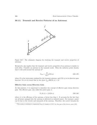 306 Electromagnetic Field Theory
30.1.5 Transmit and Receive Patterns of an Antennna
Figure 30.7: The schematic diagram for studying the transmit and receive properties of
antennas.
Reciprocity also implies that the transmit and receive properties of an antenna is similar to
each other. Consider an antenna in the transmit mode. Then the radiation power density
that it will yield around the antenna is6
Srad =
Pt
4πr2
G(θ, φ) (30.1.27)
where Pt is the total power radiated by the transmit antenna, and G(θ, φ) is its directive gain
function. It is to be noted that in the above

4π
dΩG(θ, φ) = 4π.
Effective Gain versus Directive Gain
At this juncture, it is important to introduce the concept of effective gain versus directive
gain. The effective gain, also called the power gain, is
Ge(θ, φ) = feG(θ, φ) (30.1.28)
where fe is the efficiency of the antenna, a factor less than 1. It accounts for the fact that
not all power pumped into the antenna is delivered as radiated power. For instance, power
can be lost in the circuits and mismatch of the antenna. Therefore, the correct formula the
6The author is indebted to inspiration from E. Kudeki of UIUC for this part of the lecture notes [125].
 