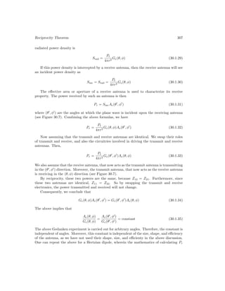 Reciprocity Theorem 307
radiated power density is
Srad =
Pt
4πr2
Ge(θ, φ) (30.1.29)
If this power density is intercepted by a receive antenna, then the receive antenna will see
an incident power density as
Sinc = Srad =
Pt
4πr2
Ge(θ, φ) (30.1.30)
The effective area or aperture of a receive antenna is used to characterize its receive
property. The power received by such an antenna is then
Pr = SincAe(θ0
, φ0
) (30.1.31)
where (θ0
, φ0
) are the angles at which the plane wave is incident upon the receiving antenna
(see Figure 30.7). Combining the above formulas, we have
Pr =
Pt
4πr2
Ge(θ, φ)Ae(θ0
, φ0
) (30.1.32)
Now assuming that the transmit and receive antennas are identical. We swap their roles
of transmit and receive, and also the circuitries involved in driving the transmit and receive
antennas. Then,
Pr =
Pt
4πr2
Ge(θ0
, φ0
)Ae(θ, φ) (30.1.33)
We also assume that the receive antenna, that now acts as the transmit antenna is transmitting
in the (θ0
, φ0
) direction. Moreover, the transmit antenna, that now acts as the receive antenna
is receiving in the (θ, φ) direction (see Figure 30.7).
By reciprocity, these two powers are the same, because Z12 = Z21. Furthermore, since
these two antennas are identical, Z11 = Z22. So by swapping the transmit and receive
electronics, the power transmitted and received will not change.
Consequently, we conclude that
Ge(θ, φ)Ae(θ0
, φ0
) = Ge(θ0
, φ0
)Ae(θ, φ) (30.1.34)
The above implies that
Ae(θ, φ)
Ge(θ, φ)
=
Ae(θ0
, φ0
)
Ge(θ0, φ0)
= constant (30.1.35)
The above Gedanken experiment is carried out for arbitrary angles. Therefore, the constant is
independent of angles. Moreover, this constant is independent of the size, shape, and efficiency
of the antenna, as we have not used their shape, size, and efficienty in the above discussion.
One can repeat the above for a Hertzian dipole, wherein the mathematics of calculating Pr
 