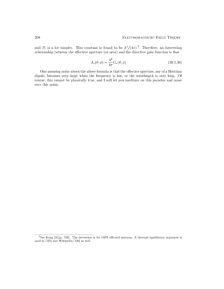 308 Electromagnetic Field Theory
and Pt is a lot simpler. This constant is found to be λ2
/(4π).7
Therefore, an interesting
relationship between the effective aperture (or area) and the directive gain function is that
Ae(θ, φ) =
λ2
4π
Ge(θ, φ) (30.1.36)
One amusing point about the above formula is that the effective aperture, say of a Hertzian
dipole, becomes very large when the frequency is low, or the wavelength is very long. Of
course, this cannot be physically true, and I will let you meditate on this paradox and muse
over this point.
7See Kong [31][p. 700]. The derivation is for 100% efficient antenna. A thermal equilibrium argument is
used in [125] and Wikipedia [126] as well.
 