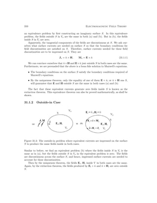 310 Electromagnetic Field Theory
an equivalence problem by first constructing an imaginary surface S. In this equivalence
problem, the fields outside S in Vo are the same in both (a) and (b). But in (b), the fields
inside S in Vi are zero.
Apparently, the tangential components of the fields are discontinuous at S. We ask our-
selves what surface currents are needed on surface S so that the boundary conditions for
field discontinuities are satisfied on S. Therefore, surface currents needed for these field
discontinuities are to be impressed on S. They are
Js = n̂ × H, Ms = E × n̂ (31.1.1)
We can convince ourselves that n̂×H and E×n̂ just outside S in both cases are the same.
Furthermore, we are persuaded that the above is a bona fide solution to Maxwell’s equations.
• The boundary conditions on the surface S satisfy the boundary conditions required of
Maxwell’s equations.
• By the uniqueness theorem, only the equality of one of them E × n̂, or n̂ × H ons S,
will guarantee that E and H outside S are the same in both cases (a) and (b).
The fact that these equivalent currents generate zero fields inside S is known as the
extinction theorem. This equivalence theorem can also be proved mathematically, as shall be
shown.
31.1.2 Outside-in Case
Figure 31.2: The outside-in problem where equivalent currents are impressed on the surface
S to produce the same fields inside in both cases.
Similar to before, we find an equivalent problem (b) where the fields inside S in Vi is the
same as in (a), but the fields outside S in Vo in the equivalent problem is zero. The fields
are discontinuous across the surface S, and hence, impressed surface currents are needed to
account for these discontinuities.
Then by the uniqueness theorem, the fields Ei, Hi inside V in both cases are the same.
Again, by the extinction theorem, the fields produced by Ei × n̂ and n̂ × Hi are zero outside
S.
 