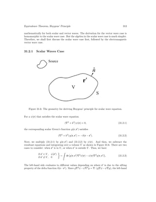 Equivalence Theorem, Huygens’ Principle 313
mathematically for both scalar and vector waves. The derivation for the vector wave case is
homomorphic to the scalar wave case. But the algebra in the scalar wave case is much simpler.
Therefore, we shall first discuss the scalar wave case first, followed by the electromagnetic
vector wave case.
31.2.1 Scalar Waves Case
Figure 31.6: The geometry for deriving Huygens’ principle for scalar wave equation.
For a ψ(r) that satisfies the scalar wave equation
(∇2
+ k2
) ψ(r) = 0, (31.2.1)
the corresponding scalar Green’s function g(r, r0
) satisfies
(∇2
+ k2
) g(r, r0
) = −δ(r − r0
). (31.2.2)
Next, we multiply (31.2.1) by g(r, r0
) and (31.2.2) by ψ(r). And then, we subtract the
resultant equations and integrating over a volume V as shown in Figure 31.6. There are two
cases to consider: when r0
is in V , or when r0
is outside V . Thus, we have
if r0
∈ V , ψ(r0
)
if r0
6∈ V , 0

=

V
dr [g(r, r0
)∇2
ψ(r) − ψ(r)∇2
g(r, r0
)], (31.2.3)
The left-hand side evaluates to different values depending on where r0
is due to the sifting
property of the delta function δ(r−r0
). Since g∇2
ψ−ψ∇2
g = ∇·(g∇ψ−ψ∇g), the left-hand
 