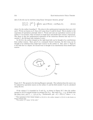 314 Electromagnetic Field Theory
side of (31.2.3) can be rewritten using Gauss’ divergence theorem, giving2
if r
∈ V , ψ(r
)
if r
∈ V , 0
=
S
dS n̂ · [g(r, r
)∇ψ(r) − ψ(r)∇g(r, r
)], (31.2.4)
where S is the surface bounding V . The above is the mathematical expression that once ψ(r)
and n̂ · ∇ψ(r) are known on S, then ψ(r
) away from S could be found. This is similar to the
expression of equivalence principle where n̂ · ∇ψ(r) and ψ(r) are equivalence sources on the
surface S. In acoustics, these are known as single layer and double layer sources, respectively.
The above is also the mathematical expression of the extinction theorem that says if r
is
outside V , the left-hand side evaluates to zero.
In (31.2.4), the surface integral on the right-hand side can be thought of as contributions
from surface sources. Since g(r, r
) is a monopole Green’s function, the first term can be
thought of as radiation from single layer sources on the surface S. Also, since n̂ · ∇g(r, r
)
is the field due to a dipole, the second term is thought of as contributions from double layer
sources.
Figure 31.7: The geometry for deriving Huygens’ principle. The radiation from the source can
be replaced by equivalent sources on the surface S, and the field outside S can be calculated
using (31.2.4).
If the volume V is bounded by S and Sinf as shown in Figure 31.7, then the surface
integral in (31.2.4) should include an integral over Sinf . But when Sinf → ∞, all fields look
like plane wave, and ∇ → −r̂jk on Sinf . Furthermore, g(r − r
) ∼ O(1/r),3
when r → ∞,
2The equivalence of the volume integral in (31.2.3) to the surface integral in (31.2.4) is also known as
Green’s theorem [81].
3The symbol “O” means “of the order.”
 