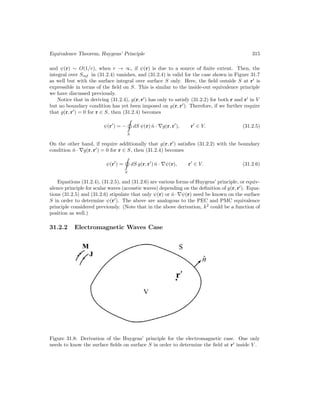 Equivalence Theorem, Huygens’ Principle 315
and ψ(r) ∼ O(1/r), when r → ∞, if ψ(r) is due to a source of finite extent. Then, the
integral over Sinf in (31.2.4) vanishes, and (31.2.4) is valid for the case shown in Figure 31.7
as well but with the surface integral over surface S only. Here, the field outside S at r0
is
expressible in terms of the field on S. This is similar to the inside-out equivalence principle
we have discussed previously.
Notice that in deriving (31.2.4), g(r, r0
) has only to satisfy (31.2.2) for both r and r0
in V
but no boundary condition has yet been imposed on g(r, r0
). Therefore, if we further require
that g(r, r0
) = 0 for r ∈ S, then (31.2.4) becomes
ψ(r0
) = −
S
dS ψ(r) n̂ · ∇g(r, r0
), r0
∈ V. (31.2.5)
On the other hand, if require additionally that g(r, r0
) satisfies (31.2.2) with the boundary
condition n̂ · ∇g(r, r0
) = 0 for r ∈ S, then (31.2.4) becomes
ψ(r0
) =
S
dS g(r, r0
) n̂ · ∇ψ(r), r0
∈ V. (31.2.6)
Equations (31.2.4), (31.2.5), and (31.2.6) are various forms of Huygens’ principle, or equiv-
alence principle for scalar waves (acoustic waves) depending on the definition of g(r, r0
). Equa-
tions (31.2.5) and (31.2.6) stipulate that only ψ(r) or n̂·∇ψ(r) need be known on the surface
S in order to determine ψ(r0
). The above are analogous to the PEC and PMC equivalence
principle considered previously. (Note that in the above derivation, k2
could be a function of
position as well.)
31.2.2 Electromagnetic Waves Case
Figure 31.8: Derivation of the Huygens’ principle for the electromagnetic case. One only
needs to know the surface fields on surface S in order to determine the field at r0
inside V .
 
