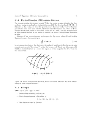 Maxwell’s Equations, Differential Operator Form 19
2.1.2 Physical Meaning of Divergence Operator
The physical meaning of divergence is that if ∇·D = 0 at a point in space, it implies that there
are fluxes oozing or exuding from that point in space [34]. On the other hand, if ∇ · D = 0,
if implies no flux oozing out from that point in space. In other words, whatever flux that
goes into the point must come out of it. The flux is termed divergence free. Thus, ∇ · D is a
measure of how much sources or sinks exists for the flux at a point. The sum of these sources
or sinks gives the amount of flux leaving or entering the surface that surrounds the sources
or sinks.
Moreover, if one were to integrate a divergence-free flux over a volume V , and invoking
Gauss’s divergence theorem, one gets
S
D · dS = 0 (2.1.18)
In such a scenerio, whatever flux that enters the surface S must leave it. In other words, what
comes in must go out of the volume V , or that flux is conserved. This is true of incompressible
fluid flow, electric flux flow in a source free region, as well as magnetic flux flow, where the
flux is conserved.
Figure 2.4: In an incompressible flux flow, flux is conserved: whatever flux that enters a
volume V must leave the volume V .
2.1.3 Example
If D = (2y2
+ z)x̂ + 4xyŷ + xẑ, find:
1. Volume charge density ρv at (−1, 0, 3).
2. Electric flux through the cube defined by
0 ≤ x ≤ 1, 0 ≤ y ≤ 1, 0 ≤ z ≤ 1.
3. Total charge enclosed by the cube.
 