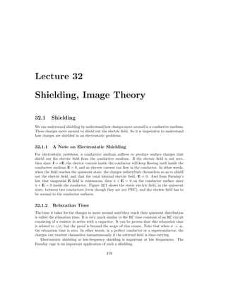 Lecture 32
Shielding, Image Theory
32.1 Shielding
We can understand shielding by understand how charges move around in a conductive medium.
These charges move around to shield out the electric field. So it is imperative to understand
how charges are shielded in an electrostatic problems.
32.1.1 A Note on Electrostatic Shielding
For electrostatic problems, a conductive medium suffices to produce surface charges that
shield out the electric field from the conductive medium. If the electric field is not zero,
then since J = σE, the electric current inside the conductor will keep flowing until inside the
conductive medium E = 0, and no electric current can flow in the conductor. In other words,
when the field reaches the quiescent state, the charges redistribute themselves so as to shield
out the electric field, and that the total internal electric field, E = 0. And from Faraday’s
law that tangential E field is continuous, then n̂ × E = 0 on the conductor surface since
n̂ × E = 0 inside the conductor. Figure 32.1 shows the static electric field, in the quiescent
state, between two conductors (even though they are not PEC), and the electric field has to
be normal to the conductor surfaces.
32.1.2 Relaxation Time
The time it takes for the charges to move around until they reach their quiescent distribution
is called the relaxation time. It is very much similar to the RC time constant of an RC circuit
consisting of a resistor in series with a capacitor. It can be proven that this relaxation time
is related to ε/σ, but the proof is beyond the scope of this course. Note that when σ → ∞,
the relaxation time is zero. In other words, in a perfect conductor or a superconductor, the
charges can reorient themselves instantaneously if the external field is time-varying.
Electrostatic shielding or low-frequency shielding is important at low frequencies. The
Faraday cage is an important application of such a shielding.
319
 