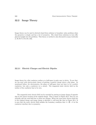 322 Electromagnetic Field Theory
32.2 Image Theory
Image theory can be used to derived closed form solution to boundary value problems when
the geometry is simple and has a lot of symmetry. The closed form solutions in turn offer
physical insight into the problems. This theory or method is also discussed in many textbooks
[1,48,59,71,154,161,162].
32.2.1 Electric Charges and Electric Dipoles
Image theory for a flat conductor surface or a half-space is quite easy to derive. To see that,
we can start with electro-static theory of putting a positive charge above a flat plane. As
mentioned before, for electrostatics, the plane or half-space does not have to be a perfect
conductor, but only a conductor (or a metal). The tangential static electric field on the
surface of the conductor has to be zero.
The tangential static electric field can be canceled by putting an image charge of opposite
sign at the mirror location of the original charge. This is shown in Figure 32.3. Now we can
mentally add the total field due to these two charges. When the total static electric field due
to the original charge and image charge is sketched, it will look like that in Figure 32.4. It
is seen that the static electric field satisfies the boundary condition that n̂ × E = 0 at the
conductor interface due to symmetry.
 