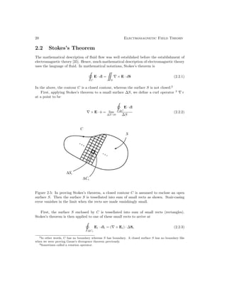20 Electromagnetic Field Theory
2.2 Stokes’s Theorem
The mathematical description of fluid flow was well established before the establishment of
electromagnetic theory [35]. Hence, much mathematical description of electromagnetic theory
uses the language of fluid. In mathematical notations, Stokes’s theorem is
C
E · dl =
S
∇ × E · dS (2.2.1)
In the above, the contour C is a closed contour, whereas the surface S is not closed.2
First, applying Stokes’s theorem to a small surface ∆S, we define a curl operator 3
∇×
at a point to be
∇ × E · n̂ = lim
∆S→0
∆C
E · dl
∆S
(2.2.2)
Figure 2.5: In proving Stokes’s theorem, a closed contour C is assumed to enclose an open
surface S. Then the surface S is tessellated into sum of small rects as shown. Stair-casing
error vanishes in the limit when the rects are made vanishingly small.
First, the surface S enclosed by C is tessellated into sum of small rects (rectangles).
Stokes’s theorem is then applied to one of these small rects to arrive at
∆Ci
Ei · dli = (∇ × Ei) · ∆Si (2.2.3)
2In other words, C has no boundary whereas S has boundary. A closed surface S has no boundary like
when we were proving Gauss’s divergence theorem previously.
3Sometimes called a rotation operator.
 