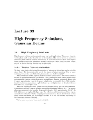 Lecture 33
High Frequency Solutions,
Gaussian Beams
33.1 High Frequency Solutions
High frequency solutions are important in many real-world applications. This occurs when the
wavelength is much smaller than the size of the structure. This can occur even in microwave
interacting with reflector antennas for instance. It is also the transition from waves regime
to the optics regime in the solutions of Maxwell’s equations. Often times, the term “quasi-
optical” is used to describe the solutions in this regime.
33.1.1 Tangent Plane Approximations
We have learnt that reflection and transmission of waves at a flat surface can be solved in
closed form. The important point here is the physics of phase matching. Due to phase
matching, we have the law of reflection, transmission and Snell’s law [52].1
When a surface is not flat anymore, there is no closed form solution. But when a surface is
curved, an approximate solution can be found. This is obtained by using a local tangent-plane
approximation when the radius of curvature is much larger than the wavelength. Hence, this
is a good approximation when the frequency is high or the wavelength is short. This is similar
in spirit that we can approximate a spherical wave by a local plane wave at the spherical wave
front when the wavelength is short.
When the wavelength is short, phase matching happens locally, and the law of reflection,
transmission, and Snell’s law are satisfied approximately as shown in Figure 33.1. The tangent
plane approximation is the basis for the geometrical optics (GO) approximation [31,167]. In
GO, light waves are replaced by light rays. The reflection and transmission of these rays at
an interface is estimated with the tangent plane approximation. This is also the basis for lens
or ray optics from which lens technology is derived. It is also the basis for ray tracing for
high-frequency solutions [168,169].
1This law is also known in the Islamic world in 984 [166].
331
 