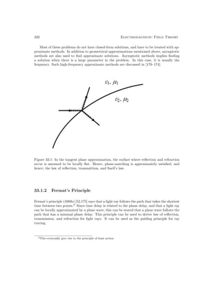332 Electromagnetic Field Theory
Most of these problems do not have closed-form solutions, and have to be treated with ap-
proximate methods. In addition to geometrical approximations mentioned above, asymptotic
methods are also used to find approximate solutions. Asymptotic methods implies finding
a solution when there is a large parameter in the problem. In this case, it is usually the
frequency. Such high-frequency approximate methods are discussed in [170–174].
Figure 33.1: In the tangent plane approximation, the surface where reflection and refraction
occur is assumed to be locally flat. Hence, phase-matching is approximately satisfied, and
hence, the law of reflection, transmittion, and Snell’s law.
33.1.2 Fermat’s Principle
Fermat’s principle (1600s) [52,175] says that a light ray follows the path that takes the shortest
time between two points.2
Since time delay is related to the phase delay, and that a light ray
can be locally approximated by a plane wave, this can be stated that a plane wave follows the
path that has a minimal phase delay. This principle can be used to derive law of reflection,
transmission, and refraction for light rays. It can be used as the guiding principle for ray
tracing.
2This eventually give rise to the principle of least action.
 