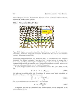 334 Electromagnetic Field Theory
obtained by phase matching. Notice that in the above, only xi is varied to find the stationary
point and ki and kt remain constant.
33.1.3 Generalized Snell’s Law
Figure 33.3: A phase screen which is position dependent can be made. In such a case, one
can derive a generalized Snell’s law to describe the diffraction of a wave by such a surface
(courtesy of Capasso’s group [176]).
Metasurfaces are prevalent these days due to our ability for nano-fabrication and numerical
simulation. One of them is shown in Figure 33.3. Such a metasurface can be thought of as a
phase screen, providing additional phase shift for the light as it passes through it. Moreover,
the added phase shift can be controlled to be a function of position due to advent in fabrication
technology and commercial software for numerical simulation.
To model this phase screen, we can add an additional function Φ(x, y) to (33.1.1), namely
that
P = ki · ri + kt · rt − Φ(xi, yi) (33.1.3)
Now applying Fermat’s principle that there should be minimal phase delay, and taking the
derivative of the above with respect to xi, one gets
∂P
∂xi
= ki − kt −
∂Φ(xi, yi)
∂xi
= 0 (33.1.4)
The above yields that the generalized Snell’s law [176] that
ki − kt =
∂Φ(xi, yi)
∂xi
(33.1.5)
It yields the fact that the transmitted light can be directed to other angles due to the
additional phase screen.
 