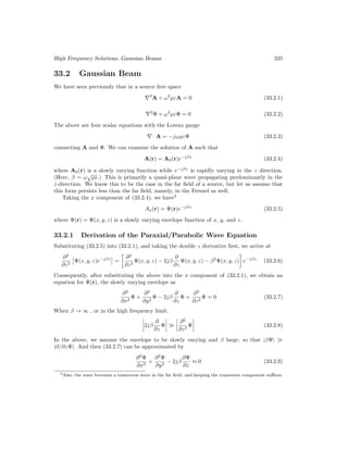 High Frequency Solutions, Gaussian Beams 335
33.2 Gaussian Beam
We have seen previously that in a source free space
∇2
A + ω2
µεA = 0 (33.2.1)
∇2
Φ + ω2
µεΦ = 0 (33.2.2)
The above are four scalar equations with the Lorenz gauge
∇ · A = −jωµεΦ (33.2.3)
connecting A and Φ. We can examine the solution of A such that
A(r) = A0(r)e−jβz
(33.2.4)
where A0(r) is a slowly varying function while e−jβz
is rapidly varying in the z direction.
(Here, β = ω
√
µ.) This is primarily a quasi-plane wave propagating predominantly in the
z-direction. We know this to be the case in the far field of a source, but let us assume that
this form persists less than the far field, namely, in the Fresnel as well.
Taking the x component of (33.2.4), we have3
Ax(r) = Ψ(r)e−jβz
(33.2.5)
where Ψ(r) = Ψ(x, y, z) is a slowly varying envelope function of x, y, and z.
33.2.1 Derivation of the Paraxial/Parabolic Wave Equation
Substituting (33.2.5) into (33.2.1), and taking the double z derivative first, we arrive at
∂2
∂z2

Ψ(x, y, z)e−jβz

=

∂2
∂z2
Ψ(x, y, z) − 2jβ
∂
∂z
Ψ(x, y, z) − β2
Ψ(x, y, z)

e−jβz
(33.2.6)
Consequently, after substituting the above into the x component of (33.2.1), we obtain an
equation for Ψ(r), the slowly varying envelope as
∂2
∂x2
Ψ +
∂2
∂y2
Ψ − 2jβ
∂
∂z
Ψ +
∂2
∂z2
Ψ = 0 (33.2.7)
When β → ∞ , or in the high frequency limit,
2jβ
∂
∂z
Ψ 
∂2
∂z2
Ψ (33.2.8)
In the above, we assume the envelope to be slowly varying and β large, so that |βΨ| 
|∂/∂zΨ|. And then (33.2.7) can be approximated by
∂2
Ψ
∂x2
+
∂2
Ψ
∂y2
− 2jβ
∂Ψ
∂z
≈ 0 (33.2.9)
3Also, the wave becomes a transverse wave in the far field, and keeping the transverse component suffices.
 