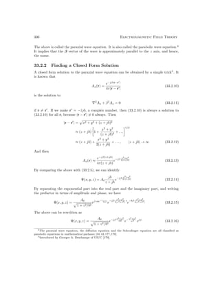 336 Electromagnetic Field Theory
The above is called the paraxial wave equation. It is also called the parabolic wave equation.4
It implies that the β vector of the wave is approximately parallel to the z axis, and hence,
the name.
33.2.2 Finding a Closed Form Solution
A closed form solution to the paraxial wave equation can be obtained by a simple trick5
. It
is known that
Ax(r) =
e−jβ|r−r0
|
4π|r − r0|
(33.2.10)
is the solution to
∇2
Ax + β2
Ax = 0 (33.2.11)
if r 6= r0
. If we make r0
= −ẑjb, a complex number, then (33.2.10) is always a solution to
(33.2.10) for all r, because |r − r0
| 6= 0 always. Then
|r − r0
| =
p
x2 + y2 + (z + jb)2
≈ (z + jb)

1 +
x2
+ y2
(z + jb)2
+ . . .
1/2
≈ (z + jb) +
x2
+ y2
2(z + jb)
+ . . . , |z + jb| → ∞ (33.2.12)
And then
Ax(r) ≈
e−jβ(z+jb)
4π(z + jb)
e−jβ x2+y2
2(z+jb) (33.2.13)
By comparing the above with (33.2.5), we can identify
Ψ(x, y, z) = A0
jb
z + jb
e−jβ x2+y2
2(z+jb) (33.2.14)
By separating the exponential part into the real part and the imaginary part, and writing
the prefactor in terms of amplitude and phase, we have
Ψ(x, y, z) =
A0
p
1 + z2/b2
ej tan−1
( z
b )
e
−jβ x2+y2
2(z2+b2)
z
e
−bβ x2+y2
2(z2+b2) (33.2.15)
The above can be rewritten as
Ψ(x, y, z) =
A0
p
1 + z2/b2
e−jβ x2+y2
2R e− x2+y2
w2
ejψ
(33.2.16)
4The paraxial wave equation, the diffusion equation and the Schrodinger equation are all classified as
parabolic equations in mathematical parlance [34,43,177,178].
5Introduced by Georges A. Deschamps of UIUC [179].
 