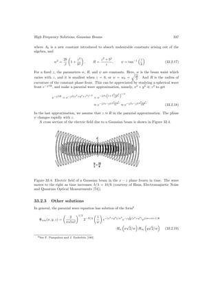 High Frequency Solutions, Gaussian Beams 337
where A0 is a new constant introduced to absorb undesirable constants arising out of the
algebra, and
w2
=
2b
β

1 +
z2
b2

, R =
z2
+ b2
z
, ψ = tan−1
z
b

(33.2.17)
For a fixed z, the parameters w, R, and ψ are constants. Here, w is the beam waist which
varies with z, and it is smallest when z = 0, or w = w0 =

2b
β . And R is the radius of
curvature of the constant phase front. This can be appreciated by studying a spherical wave
front e−jβR
, and make a paraxial wave approximation, namely, x2
+ y2
z2
to get
e−jβR
= e−jβ(x2
+y2
+z2
)1/2
= e
−jβz

1+ x2+y2
z2
1/2
≈ e−jβz−jβ x2+y2
2z ≈ e−jβz−jβ x2+y2
2R (33.2.18)
In the last approximation, we assume that z ≈ R in the paraxial approximation. The phase
ψ changes rapidly with z.
A cross section of the electric field due to a Gaussian beam is shown in Figure 33.4.
Figure 33.4: Electric field of a Gaussian beam in the x − z plane frozen in time. The wave
moves to the right as time increases; b/λ = 10/6 (courtesy of Haus, Electromagnetic Noise
and Quantum Optical Measurements [74]).
33.2.3 Other solutions
In general, the paraxial wave equation has solution of the form6
Ψnm(x, y, z) =

2
πn!m!
1/2
2−N/2

1
w

e−(x2
+y2
)/w2
e−j β
2R (x2
+y2
)
ej(m+n+1)Ψ
·Hn

x
√
2/w

Hm

y
√
2/w

(33.2.19)
6See F. Pampaloni and J. Enderlein [180].
 