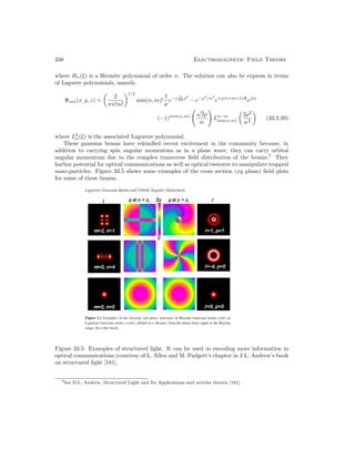 338 Electromagnetic Field Theory
where Hn(ξ) is a Hermite polynomial of order n. The solution can also be express in terms
of Laguere polynomials, namely,
Ψnm(x, y, z) =

2
πn!m!
1/2
min(n, m)!
1
w
e−j β
2R ρ2
− e−ρ2
/w2
e+j(n+m+1)Ψ
ejlφ
(−1)min(n,m)
√
2ρ
w
Ln−m
min(n,m)

2ρ2
w2

(33.2.20)
where Lk
n(ξ) is the associated Laguerre polynomial.
These gaussian beams have rekindled recent excitement in the community because, in
addition to carrying spin angular momentum as in a plane wave, they can carry orbital
angular momentum due to the complex transverse field distribution of the beams.7
They
harbor potential for optical communications as well as optical tweezers to manipulate trapped
nano-particles. Figure 33.5 shows some examples of the cross section (xy plane) field plots
for some of these beams.
Figure 33.5: Examples of structured light. It can be used in encoding more information in
optical communications (courtesy of L. Allen and M. Padgett’s chapter in J.L. Andrew’s book
on structured light [181].
7See D.L. Andrew, Structured Light and Its Applications and articles therein [181].
 