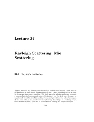 Lecture 34
Rayleigh Scattering, Mie
Scattering
34.1 Rayleigh Scattering
Rayleigh scattering is a solution to the scattering of light by small particles. These particles
are assumed to be much smaller than wavelength of light. Then a simple solution can be found
by the method of asymptotic matching. This single scattering solution can be used to explain
a number of physical phenomena in nature. For instance, why the sky is blue, the sunset so
magnificently beautiful, how birds and insects can navigate without the help of a compass.
By the same token, it can also be used to explain why the Vikings, as a seafaring people,
could cross the Atlantic Ocean over to Iceland without the help of a magnetic compass.
339
 