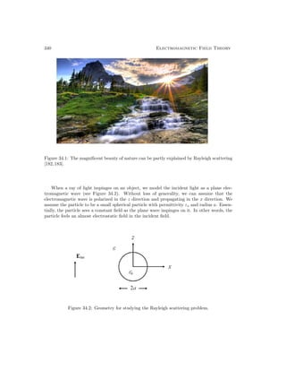 340 Electromagnetic Field Theory
Figure 34.1: The magnificent beauty of nature can be partly explained by Rayleigh scattering
[182,183].
When a ray of light impinges on an object, we model the incident light as a plane elec-
tromagnetic wave (see Figure 34.2). Without loss of generality, we can assume that the
electromagnetic wave is polarized in the z direction and propagating in the x direction. We
assume the particle to be a small spherical particle with permittivity εs and radius a. Essen-
tially, the particle sees a constant field as the plane wave impinges on it. In other words, the
particle feels an almost electrostatic field in the incident field.
Figure 34.2: Geometry for studying the Rayleigh scattering problem.
 