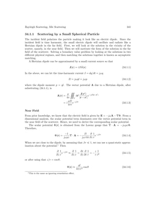 Rayleigh Scattering, Mie Scattering 341
34.1.1 Scattering by a Small Spherical Particle
The incident field polarizes the particle making it look like an electric dipole. Since the
incident field is time harmonic, the small electric dipole will oscillate and radiate like a
Hertzian dipole in the far field. First, we will look at the solution in the vicinity of the
scatter, namely, in the near field. Then we will motivate the form of the solution in the far
field of the scatterer. Solving a boundary value problem by looking at the solutions in two
different physical regimes, and then matching the solutions together is known as asymptotic
matching.
A Hertzian dipole can be approximated by a small current source so that
J(r) = ẑIlδ(r) (34.1.1)
In the above, we can let the time-harmonic current I = dq/dt = jωq
Il = jωql = jωp (34.1.2)
where the dipole moment p = ql. The vector potential A due to a Hertzian dipole, after
substituting (34.1.1), is
A(r) =
µ
4π

V
dr0 J(r0
)
|r − r0|
e−jβ|r−r0
|
= ẑ
µIl
4πr
e−jβr
(34.1.3)
Near Field
From prior knowledge, we know that the electric field is given by E = −jωA − ∇Φ. From a
dimensional analysis, the scalar potential term dominates over the vector potential term in
the near field of the scatterer. Hence, we need to derive the corresponding scalar potential.
The scalar potential Φ(r) is obtained from the Lorenz gauge that ∇ · A = −jωµεΦ.
Therefore,
Φ(r) =
−1
jωµε
∇ · A = −
Il
jωε4π
∂
∂z
1
r
e−jβr
(34.1.4)
When we are close to the dipole, by assuming that βr  1, we can use a quasi-static approx-
imation about the potential.1
Then
∂
∂z
1
r
e−jβr
≈
∂
∂z
1
r
=
∂r
∂z
∂
∂r
1
r
= −
z
r
1
r2
(34.1.5)
or after using that z/r = cos θ,
Φ(r) ≈
ql
4πεr2
cos θ (34.1.6)
1This is the same as ignoring retardation effect.
 