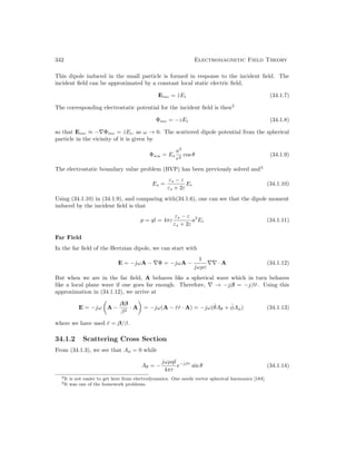 342 Electromagnetic Field Theory
This dipole induced in the small particle is formed in response to the incident field. The
incident field can be approximated by a constant local static electric field,
Einc = ẑEi (34.1.7)
The corresponding electrostatic potential for the incident field is then2
Φinc = −zEi (34.1.8)
so that Einc ≈ −∇Φinc = ẑEi, as ω → 0. The scattered dipole potential from the spherical
particle in the vicinity of it is given by
Φsca = Es
a3
r2
cos θ (34.1.9)
The electrostatic boundary value problem (BVP) has been previously solved and3
Es =
εs − ε
εs + 2ε
Ei (34.1.10)
Using (34.1.10) in (34.1.9), and comparing with(34.1.6), one can see that the dipole moment
induced by the incident field is that
p = ql = 4πε
εs − ε
εs + 2ε
a3
Ei (34.1.11)
Far Field
In the far field of the Hertzian dipole, we can start with
E = −jωA − ∇Φ = −jωA −
1
jωµε
∇∇ · A (34.1.12)
But when we are in the far field, A behaves like a spherical wave which in turn behaves
like a local plane wave if one goes far enough. Therefore, ∇ → −jβ = −jβr̂. Using this
approximation in (34.1.12), we arrive at
E = −jω

A −
ββ
β2
· A

= −jω(A − r̂r̂ · A) = −jω(θ̂Aθ + φ̂Aφ) (34.1.13)
where we have used r̂ = β/β.
34.1.2 Scattering Cross Section
From (34.1.3), we see that Aφ = 0 while
Aθ = −
jωµql
4πr
e−jβr
sin θ (34.1.14)
2It is not easier to get here from electrodynamics. One needs vector spherical harmonics [184].
3It was one of the homework problems.
 