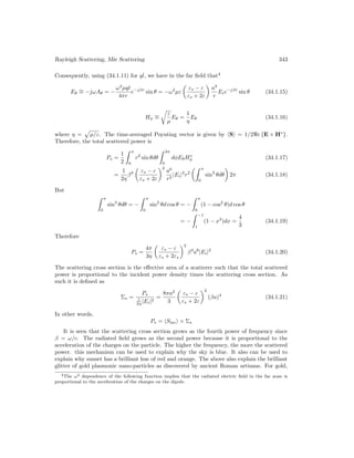 Rayleigh Scattering, Mie Scattering 343
Consequently, using (34.1.11) for ql, we have in the far field that4
Eθ
∼
= −jωAθ = −
ω2
µql
4πr
e−jβr
sin θ = −ω2
µε

εs − ε
εs + 2ε

a3
r
Eie−jβr
sin θ (34.1.15)
Hφ
∼
=
r
ε
µ
Eθ =
1
η
Eθ (34.1.16)
where η =
p
µ/ε. The time-averaged Poynting vector is given by hSi = 1/2e {E × H∗
}.
Therefore, the total scattered power is
Ps =
1
2
 π
0
r2
sin θdθ
 2π
0
dφEθH∗
φ (34.1.17)
=
1
2η
β4

εs − ε
εs + 2ε
2
a6
r2
|Ei|2
r2
 π
0
sin3
θdθ

2π (34.1.18)
But
 π
0
sin3
θdθ = −
 π
0
sin2
θd cos θ = −
 π
0
(1 − cos2
θ)d cos θ
= −
 −1
1
(1 − x2
)dx =
4
3
(34.1.19)
Therefore
Ps =
4π
3η

εs − ε
εs + 2εs
2
β4
a6
|Ei|2
(34.1.20)
The scattering cross section is the effective area of a scatterer such that the total scattered
power is proportional to the incident power density times the scattering cross section. As
such it is defined as
Σs =
Ps
1
2η |Ei|2
=
8πa2
3

εs − ε
εs + 2ε
2
(βa)4
(34.1.21)
In other words,
Ps = hSinci × Σs
It is seen that the scattering cross section grows as the fourth power of frequency since
β = ω/c. The radiated field grows as the second power because it is proportional to the
acceleration of the charges on the particle. The higher the frequency, the more the scattered
power. this mechanism can be used to explain why the sky is blue. It also can be used to
explain why sunset has a brilliant hue of red and orange. The above also explain the brilliant
glitter of gold plasmonic nano-particles as discovered by ancient Roman artisans. For gold,
4The ω2 dependence of the following function implies that the radiated electric field in the far zone is
proportional to the acceleration of the charges on the dipole.
 