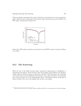 Rayleigh Scattering, Mie Scattering 345
These two dipolar components have electric fields that cancel precisely at certain observation
angle. This gives rise to deep null in the bi-static radar scattering cross-section (RCS)6
of a
PEC sphere as illustrated in Figure 34.4.
Figure 34.4: RCS (radar scattering cross section) of a small PEC scatterer (courtesy of Sheng
et al. [185]).
34.2 Mie Scattering
When the size of the dipole becomes larger, quasi-static approximation is insufficient to
approximate the solution. Then one has to solve the boundary value problem in its full glory
usually called the full-wave theory or Mie theory [186,187]. With this theory, the scattering
cross section does not grow indefinitely with frequency. For a sphere of radius a, the scattering
cross section becomes πa2
in the high-frequency limit. This physical feature of this plot is
shown in Figure 34.5, and it also explains why the sky is not purple.
6Scattering cross section in microwave range is called an RCS due to its prevalent use in radar technology.
 