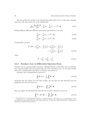 22 Electromagnetic Field Theory
We have picked the normal to the incremental surface ∆S to be ẑ in the above example,
and hence, the above gives rise to the identity that
lim
∆S→0
∆S
E · dl
∆S
=
∂
∂x
Ey −
∂
∂y
Ex = ẑ · ∇ × E (2.2.7)
Picking different ∆S with different orientations and normals n̂, one gets
∂
∂y
Ez −
∂
∂z
Ey = x̂ · ∇ × E (2.2.8)
∂
∂z
Ex −
∂
∂x
Ez = ŷ · ∇ × E (2.2.9)
Consequently, one gets
∇ × E = x̂

∂
∂y
Ez −
∂
∂z
Ey

+ ŷ

∂
∂z
Ex −
∂
∂x
Ez

+ẑ

∂
∂x
Ey −
∂
∂y
Ex

(2.2.10)
where
∇ = x̂
∂
∂x
+ ŷ
∂
∂y
+ ẑ
∂
∂z
(2.2.11)
2.2.1 Faraday’s Law in Differential Operator Form
Faraday’s law is experimentally motivated. Michael Faraday (1791-1867) was an extraordi-
nary experimentalist who documented this law with meticulous care. It was only decades
later that a mathematical description of this law was arrived at.
Faraday’s law in integral form is given by4
C
E · dl = −
d
dt

S
B · dS (2.2.12)
Assuming that the surface S is not time varying, one can take the time derivative into the
integrand and write the above as
C
E · dl = −

S
∂
∂t
B · dS (2.2.13)
One can replace the left-hand side with the use of Stokes’ theorem to arrive at

S
∇ × E · dS = −

S
∂
∂t
B · dS (2.2.14)
4Faraday’s law is experimentally motivated. Michael Faraday (1791-1867) was an extraordinary exper-
imentalist who documented this law with meticulous care. It was only decades later that a mathematical
description of this law was arrived at.
 