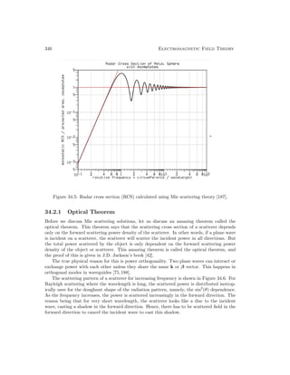 346 Electromagnetic Field Theory
Figure 34.5: Radar cross section (RCS) calculated using Mie scattering theory [187].
34.2.1 Optical Theorem
Before we discuss Mie scattering solutions, let us discuss an amazing theorem called the
optical theorem. This theorem says that the scattering cross section of a scatterer depends
only on the forward scattering power density of the scatterer. In other words, if a plane wave
is incident on a scatterer, the scatterer will scatter the incident power in all directions. But
the total power scattered by the object is only dependent on the forward scattering power
density of the object or scatterer. This amazing theorem is called the optical theorem, and
the proof of this is given in J.D. Jackson’s book [42].
The true physical reason for this is power orthogonality. Two plane waves can interact or
exchange power with each other unless they share the same k or β vector. This happens in
orthogonal modes in waveguides [75,188].
The scattering pattern of a scatterer for increasing frequency is shown in Figure 34.6. For
Rayleigh scattering where the wavelength is long, the scattered power is distributed isotrop-
ically save for the doughnut shape of the radiation pattern, namely, the sin2
(θ) dependence.
As the frequency increases, the power is scattered increasingly in the forward direction. The
reason being that for very short wavelength, the scatterer looks like a disc to the incident
wave, casting a shadow in the forward direction. Hence, there has to be scattered field in the
forward direction to cancel the incident wave to cast this shadow.
 