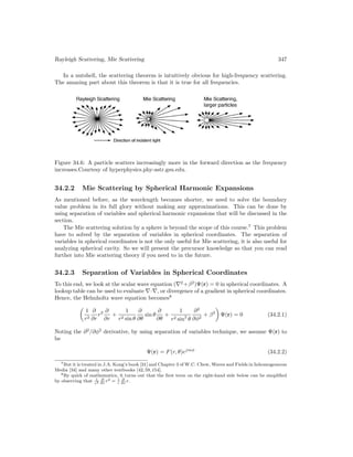 Rayleigh Scattering, Mie Scattering 347
In a nutshell, the scattering theorem is intuitively obvious for high-frequency scattering.
The amazing part about this theorem is that it is true for all frequencies.
Figure 34.6: A particle scatters increasingly more in the forward direction as the frequency
increases.Courtesy of hyperphysics.phy-astr.gsu.edu.
34.2.2 Mie Scattering by Spherical Harmonic Expansions
As mentioned before, as the wavelength becomes shorter, we need to solve the boundary
value problem in its full glory without making any approximations. This can be done by
using separation of variables and spherical harmonic expansions that will be discussed in the
section.
The Mie scattering solution by a sphere is beyond the scope of this course.7
This problem
have to solved by the separation of variables in spherical coordinates. The separation of
variables in spherical coordinates is not the only useful for Mie scattering, it is also useful for
analyzing spherical cavity. So we will present the precursor knowledge so that you can read
further into Mie scattering theory if you need to in the future.
34.2.3 Separation of Variables in Spherical Coordinates
To this end, we look at the scalar wave equation (∇2
+β2
)Ψ(r) = 0 in spherical coordinates. A
lookup table can be used to evaluate ∇·∇, or divergence of a gradient in spherical coordinates.
Hence, the Helmholtz wave equation becomes8

1
r2
∂
∂r
r2 ∂
∂r
+
1
r2 sin θ
∂
∂θ
sin θ
∂
∂θ
+
1
r2 sin2
θ
∂2
∂φ2
+ β2

Ψ(r) = 0 (34.2.1)
Noting the ∂2
/∂φ2
derivative, by using separation of variables technique, we assume Ψ(r) to
be
Ψ(r) = F(r, θ)ejmφ
(34.2.2)
7But it is treated in J.A. Kong’s book [31] and Chapter 3 of W.C. Chew, Waves and Fields in Inhomogeneous
Media [34] and many other textbooks [42,59,154].
8By quirk of mathematics, it turns out that the first term on the right-hand side below can be simplified
by observing that 1
r2
∂
∂r
r2 = 1
r
∂
∂r
r.
 
