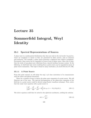 Lecture 35
Sommerfeld Integral, Weyl
Identity
35.1 Spectral Representations of Sources
A plane wave is a mathematical idealization that does not exist in the real world. In practice,
waves are nonplanar in nature as they are generated by finite sources, such as antennas
and scatterers. For example, a point source generates a spherical wave which is nonplanar.
Fortunately, these waves can be expanded in terms of sum of plane waves. Once this is done,
then the study of non-plane-wave reflections from a layered medium becomes routine. In the
following, we shall show how waves resulting from a point source can be expanded in terms of
plane waves summation. This topic is found in many textbooks [1,31,34,87,88,154,177,189].
35.1.1 A Point Source
From this point onward, we will adopt the exp(−iωt) time convention to be commensurate
with the optics and physics literatures.
There are a number of ways to derive the plane wave expansion of a point source. We will
illustrate one of the ways. The spectral decomposition or the plane-wave expansion of the
field due to a point source could be derived using Fourier transform technique. First, notice
that the scalar wave equation with a point source is

∂2
∂x2
+
∂2
∂y2
+
∂2
∂z2
+ k2
0

φ(x, y, z) = −δ(x) δ(y) δ(z). (35.1.1)
The above equation could then be solved in the spherical coordinates, yielding the solution
φ(r) =
eik0r
4πr
. (35.1.2)
349
 