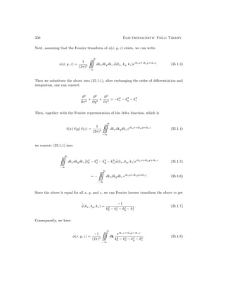 350 Electromagnetic Field Theory
Next, assuming that the Fourier transform of φ(x, y, z) exists, we can write
φ(x, y, z) =
1
(2π)3
∞

−∞
dkxdkydkz φ̃(kx, ky, kz)eikxx+ikyy+ikzz
. (35.1.3)
Then we substitute the above into (35.1.1), after exchanging the order of differentiation and
integration, one can convert
∂2
∂x2
+
∂2
∂y2
+
∂2
∂z2
= −k2
x − k2
y − k2
z
Then, together with the Fourier representation of the delta function, which is
δ(x) δ(y) δ(z) =
1
(2π)3
∞

−∞
dkxdkydkz eikxx+ikyy+ikzz
(35.1.4)
we convert (35.1.1) into
∞

−∞
dkxdkydkz [k2
0 − k2
x − k2
y − k2
z]φ̃(kx, ky, kz)eikxx+ikyy+ikzz
(35.1.5)
= −
∞

−∞
dkxdkydkz eikxx+ikyy+ikzz
. (35.1.6)
Since the above is equal for all x, y, and z, we can Fourier inverse transform the above to get
φ̃(kx, ky, kz) =
−1
k2
0 − k2
x − k2
y − k2
z
. (35.1.7)
Consequently, we have
φ(x, y, z) =
−1
(2π)3
∞

−∞
dk
eikxx+ikyy+ikzz
k2
0 − k2
x − k2
y − k2
z
. (35.1.8)
 