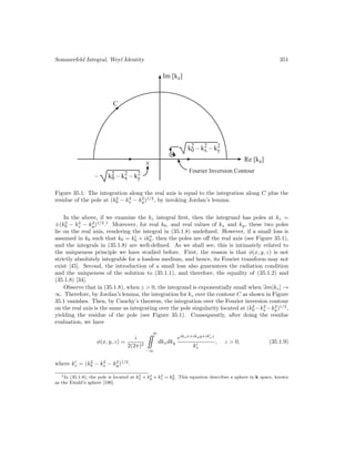 Sommerfeld Integral, Weyl Identity 351
C
Re [kz]
– k2
0 – k2
x – k2
y
⊗
Fourier Inversion Contour
Im [kz]
k2
0 – k2
x – k2
y
×
Figure 35.1: The integration along the real axis is equal to the integration along C plus the
residue of the pole at (k2
0 − k2
x − k2
y)1/2
, by invoking Jordan’s lemma.
In the above, if we examine the kz integral first, then the integrand has poles at kz =
±(k2
0 − k2
x − k2
y)1/2
.1
Moreover, for real k0, and real values of kx and ky, these two poles
lie on the real axis, rendering the integral in (35.1.8) undefined. However, if a small loss is
assumed in k0 such that k0 = k
0 + ik
0 , then the poles are off the real axis (see Figure 35.1),
and the integrals in (35.1.8) are well-defined. As we shall see, this is intimately related to
the uniqueness principle we have studied before. First, the reason is that φ(x, y, z) is not
strictly absolutely integrable for a lossless medium, and hence, its Fourier transform may not
exist [45]. Second, the introduction of a small loss also guarantees the radiation condition
and the uniqueness of the solution to (35.1.1), and therefore, the equality of (35.1.2) and
(35.1.8) [34].
Observe that in (35.1.8), when z  0, the integrand is exponentially small when m[kz] →
∞. Therefore, by Jordan’s lemma, the integration for kz over the contour C as shown in Figure
35.1 vanishes. Then, by Cauchy’s theorem, the integration over the Fourier inversion contour
on the real axis is the same as integrating over the pole singularity located at (k2
0 −k2
x −k2
y)1/2
,
yielding the residue of the pole (see Figure 35.1). Consequently, after doing the residue
evaluation, we have
φ(x, y, z) =
i
2(2π)2
∞
−∞
dkxdky
eikxx+ikyy+ik
zz
k
z
, z  0, (35.1.9)
where k
z = (k2
0 − k2
x − k2
y)1/2
.
1In (35.1.8), the pole is located at k2
x + k2
y + k2
z = k2
0. This equation describes a sphere in k space, known
as the Ewald’s sphere [190].
 