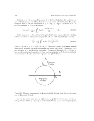 352 Electromagnetic Field Theory
Similarly, for z  0, we can add a contour C in the lower-half plane that contributes to
zero to the integral, one can deform the contour to pick up the pole contribution. Hence, the
integral is equal to the pole contribution at k0
z = −(k2
0 − k2
x − k2
y)1/2
(see Figure 35.1). As
such, the result for all z can be written as
φ(x, y, z) =
i
2(2π)2
∞

−∞
dkxdky
eikxx+ikyy+ik0
z|z|
k0
z
, all z. (35.1.10)
By the uniqueness of the solution to the partial differential equation (35.1.1) satisfying
radiation condition at infinity, we can equate (35.1.2) and (35.1.10), yielding the identity
eik0r
r
=
i
2π
∞

−∞
dkxdky
eikxx+ikyy+ikz|z|
kz
, (35.1.11)
where k2
x +k2
y +k2
z = k2
0, or kz = (k2
0 −k2
x −k2
y)1/2
. The above is known as the Weyl identity
(Weyl 1919). To ensure the radiation condition, we require that =m[kz]  0 and e[kz]  0
over all values of kx and ky in the integration. Furthermore, Equation (35.1.11) could be
interpreted as an integral summation of plane waves propagating in all directions, including
evanescent waves. It is the plane-wave expansion of a spherical wave.
Figure 35.2: The wave is propagating for kρ vectors inside the disk, while the wave is evanes-
cent for kρ outside the disk.
One can also interpret the above as a 2D surface integral in the Fourier space over the kx
and ky variables. When k2
x +k2
y  k2
0, or inside a disk of radius k0, the waves are propagating
 