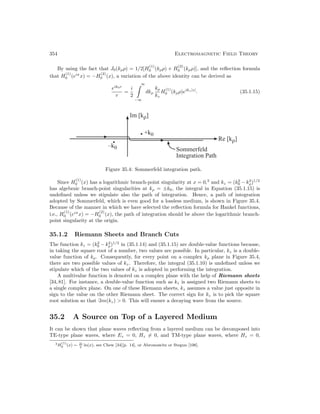 354 Electromagnetic Field Theory
By using the fact that J0(kρρ) = 1/2[H
(1)
0 (kρρ) + H
(2)
0 (kρρ)], and the reflection formula
that H
(1)
0 (eiπ
x) = −H
(2)
0 (x), a variation of the above identity can be derived as
eik0r
r
=
i
2
∞
−∞
dkρ
kρ
kz
H
(1)
0 (kρρ)eikz|z|
. (35.1.15)
–k0
•
Im [kρ]
• +k0
Sommerfeld
Integration Path
Re [kρ]
Figure 35.4: Sommerfeld integration path.
Since H
(1)
0 (x) has a logarithmic branch-point singularity at x = 0,3
and kz = (k2
0 − k2
ρ)1/2
has algebraic branch-point singularities at kρ = ±k0, the integral in Equation (35.1.15) is
undefined unless we stipulate also the path of integration. Hence, a path of integration
adopted by Sommerfeld, which is even good for a lossless medium, is shown in Figure 35.4.
Because of the manner in which we have selected the reflection formula for Hankel functions,
i.e., H
(1)
0 (eiπ
x) = −H
(2)
0 (x), the path of integration should be above the logarithmic branch-
point singularity at the origin.
35.1.2 Riemann Sheets and Branch Cuts
The function kz = (k2
0 − k2
ρ)1/2
in (35.1.14) and (35.1.15) are double-value functions because,
in taking the square root of a number, two values are possible. In particular, kz is a double-
value function of kρ. Consequently, for every point on a complex kρ plane in Figure 35.4,
there are two possible values of kz. Therefore, the integral (35.1.10) is undefined unless we
stipulate which of the two values of kz is adopted in performing the integration.
A multivalue function is denoted on a complex plane with the help of Riemann sheets
[34,81]. For instance, a double-value function such as kz is assigned two Riemann sheets to
a single complex plane. On one of these Riemann sheets, kz assumes a value just opposite in
sign to the value on the other Riemann sheet. The correct sign for kz is to pick the square
root solution so that m(kz)  0. This will ensure a decaying wave from the source.
35.2 A Source on Top of a Layered Medium
It can be shown that plane waves reflecting from a layered medium can be decomposed into
TE-type plane waves, where Ez = 0, Hz = 0, and TM-type plane waves, where Hz = 0,
3H
(1)
0 (x) ∼ 2i
π
ln(x), see Chew [34][p. 14], or Abromawitz or Stegun [106].
 