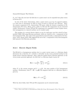 Sommerfeld Integral, Weyl Identity 355
Ez 6= 0.4
One also sees how the field due to a point source can be expanded into plane waves
in Section 35.1.
In view of the above observations, when a point source is on top of a layered medium,
it is then best to decompose its field in terms of waves of TE-type and TM-type. Then,
the nonzero component of Ez characterizes TM waves, while the nonzero component of Hz
characterizes TE waves. Hence, given a field, its TM and TE components can be extracted
readily. Furthermore, if these TM and TE components are expanded in terms of plane waves,
their propagations in a layered medium can be studied easily.
The problem of a vertical electric dipole on top of a half space was first solved by Som-
merfeld (1909) [192] using Hertzian potentials, which are related to the z components of the
electromagnetic field. The work is later generalized to layered media, as discussed in the liter-
ature. Later, Kong (1972) [193] suggested the use of the z components of the electromagnetic
field instead of the Hertzian potentials.
35.2.1 Electric Dipole Fields
The E field in a homogeneous medium due to a point current source or a Hertzian dipole
directed in the α̂ direction, J = α̂I` δ(r), is derivable via the vector potential method or the
dyadic Green’s function approach. Then, using the dyadic Green’s function approach, or the
vector/scalar potential approach, the field due to a Hertzian dipole is given by
E(r) = iωµ

I +
∇∇
k2

· α̂I`
eikr
4πr
, (35.2.1)
where I` is the current moment and k = ω
√
µ , the wave number of the homogeneous
medium. Furthermore, from ∇ × E = iωµH, the magnetic field due to a Hertzian dipole is
given by
H(r) = ∇ × α̂I`
eikr
4πr
. (35.2.2)
With the above fields, their TM and TE components can be extracted easily.
4Chew, Waves and Fields in Inhomogeneous Media [34]; Kong, Electromagnetic Wave Theory [31].
 
