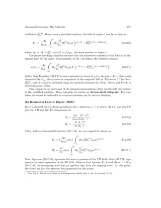 Sommerfeld Integral, Weyl Identity 357
coefficient R̃T M
12 . Hence, over a stratified medium, the field in region 1 can be written as
E1z =
−I`
8πω1
∞

−∞
dkρ
k3
ρ
k1z
H
(1)
0 (kρρ)
h
eik1z|z|
+ R̃T M
12 eik1zz+2ik1zd1
i
, (35.2.6)
where k1z = (k2
1 − k2
ρ)
1
2 , and k2
1 = ω2
µ11, the wave number in region 1.
The phase-matching condition dictates that the transverse variation of the field in all the
regions must be the same. Consequently, in the i-th region, the solution becomes
iEiz =
−I`
8πω
∞

−∞
dkρ
k3
ρ
k1z
H
(1)
0 (kρρ)Ai
h
e−ikizz
+ R̃T M
i,i+1eikizz+2ikizdi
i
. (35.2.7)
Notice that Equation (35.2.7) is now expressed in terms of iEiz because iEiz reflects and
transmits like Hiy, the transverse component of the magnetic field or TM waves.6
Therefore,
R̃T M
i,i+1 and Ai could be obtained using the methods discussed in Chew, Waves and Fields in
Inhomogeneous Media.
This completes the derivation of the integral representation of the electric field everywhere
in the stratified medium. These integrals are known as Sommerfeld integrals. The case
when the source is embedded in a layered medium can be derived similarly
(b) Horizontal Electric Dipole (HED)
For a horizontal electric dipole pointing in the x direction, α̂ = x̂; hence, (35.2.1) and (35.2.2)
give the TM and the TE components as
Ez =
iI`
4πω
∂2
∂z∂x
eikr
r
, (35.2.8)
Hz = −
I`
4π
∂
∂y
eikr
r
. (35.2.9)
Then, with the Sommerfeld identity (35.1.15), we can expand the above as
Ez = ±
iI`
8πω
cos φ
∞

−∞
dkρ k2
ρH
(1)
1 (kρρ)eikz|z|
(35.2.10)
Hz = i
I`
8π
sin φ
∞

−∞
dkρ
k2
ρ
kz
H
(1)
1 (kρρ)eikz|z|
. (35.2.11)
Now, Equation (35.2.10) represents the wave expansion of the TM field, while (35.2.11) rep-
resents the wave expansion of the TE field. Observe that because Ez is odd about z = 0 in
(35.2.10), the downgoing wave has an opposite sign from the upgoing wave. At this point,
the above are just the primary field generated by the source.
6See Chew, Waves and Fields in Inhomogeneous Media [34], p. 46, (2.1.6) and (2.1.7)
 