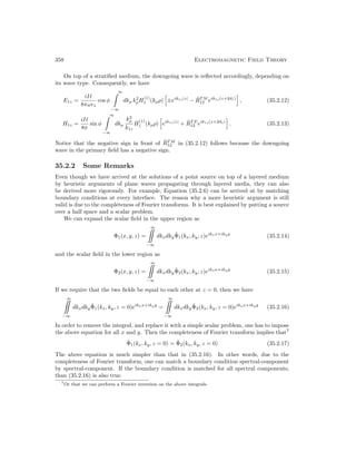 358 Electromagnetic Field Theory
On top of a stratified medium, the downgoing wave is reflected accordingly, depending on
its wave type. Consequently, we have
E1z =
iI`
8πω1
cos φ
∞

−∞
dkρ k2
ρH
(1)
1 (kρρ)
h
±eik1z|z|
− R̃T M
12 eik1z(z+2d1)
i
, (35.2.12)
H1z =
iI`
8π
sin φ
∞

−∞
dkρ
k2
ρ
k1z
H
(1)
1 (kρρ)
h
eik1z|z|
+ R̃T E
12 eik1z(z+2d1)
i
. (35.2.13)
Notice that the negative sign in front of R̃T M
12 in (35.2.12) follows because the downgoing
wave in the primary field has a negative sign.
35.2.2 Some Remarks
Even though we have arrived at the solutions of a point source on top of a layered medium
by heuristic arguments of plane waves propagating through layered media, they can also
be derived more rigorously. For example, Equation (35.2.6) can be arrived at by matching
boundary conditions at every interface. The reason why a more heuristic argument is still
valid is due to the completeness of Fourier transforms. It is best explained by putting a source
over a half space and a scalar problem.
We can expand the scalar field in the upper region as
Φ1(x, y, z) =
∞

−∞
dkxdkyΦ̃1(kx, ky, z)eikxx+ikyy
(35.2.14)
and the scalar field in the lower region as
Φ2(x, y, z) =
∞

−∞
dkxdkyΦ̃2(kx, ky, z)eikxx+ikyy
(35.2.15)
If we require that the two fields be equal to each other at z = 0, then we have
∞

−∞
dkxdkyΦ̃1(kx, ky, z = 0)eikxx+ikyy
=
∞

−∞
dkxdkyΦ̃2(kx, ky, z = 0)eikxx+ikyy
(35.2.16)
In order to remove the integral, and replace it with a simple scalar problem, one has to impose
the above equation for all x and y. Then the completeness of Fourier transform implies that7
Φ̃1(kx, ky, z = 0) = Φ̃2(kx, ky, z = 0) (35.2.17)
The above equation is much simpler than that in (35.2.16). In other words, due to the
completeness of Fourier transform, one can match a boundary condition spectral-component
by spectral-component. If the boundary condition is matched for all spectral components,
than (35.2.16) is also true.
7Or that we can perform a Fourier inversion on the above integrals.
 