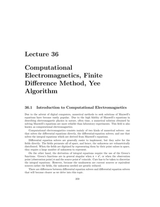 Lecture 36
Computational
Electromagnetics, Finite
Difference Method, Yee
Algorithm
36.1 Introduction to Computational Electromagnetics
Due to the advent of digital computers, numerical methods to seek solutions of Maxwell’s
equations have become vastly popular. Due to the high fidelity of Maxwell’s equations in
describing electromagnetic physics in nature, often time, a numerical solution obtained by
solving Maxwell’s equations are more reliable than laboratory experiments. This field is also
known as computational electromagnetics.
Computational electromagnetics consists mainly of two kinds of numerical solvers: one
that solves the differential equations directly, the differential-equation solvers; and one that
solves the integral equations which are derived from Maxwell’s equations.
Differential equation solvers are generally easier to implement, but they solve for the
fields directly. The fields permeate all of space, and hence, the unknowns are volumetrically
distributed. When the fields are digitized by representing them by their point values in space,
they require a large number of unknowns to represent.
On the other hand, the derivation of integral equations require the use of the Green’s
functions. Green’s functions are in general singular when r = r0
, or when the observation
point (observation point) r and the source point r0
coincide. Care has to be taken to discretize
the integral equations. However, because the unnknowns are current sources or equivalent
sources rather the fields, the unknowns needed are greatly reduced.
There are differences between differential equation solvers and differential equation solvers
that will become clearer as we delve into this topic.
359
 