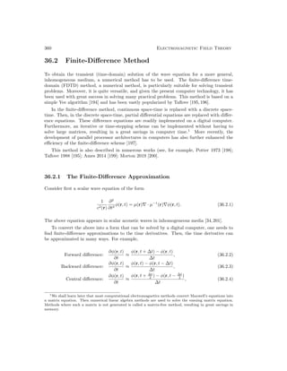 360 Electromagnetic Field Theory
36.2 Finite-Difference Method
To obtain the transient (time-domain) solution of the wave equation for a more general,
inhomogeneous medium, a numerical method has to be used. The finite-difference time-
domain (FDTD) method, a numerical method, is particularly suitable for solving transient
problems. Moreover, it is quite versatile, and given the present computer technology, it has
been used with great success in solving many practical problems. This method is based on a
simple Yee algorithm [194] and has been vastly popularized by Taflove [195,196].
In the finite-difference method, continuous space-time is replaced with a discrete space-
time. Then, in the discrete space-time, partial differential equations are replaced with differ-
ence equations. These difference equations are readily implemented on a digital computer.
Furthermore, an iterative or time-stepping scheme can be implemented without having to
solve large matrices, resulting in a great savings in computer time.1
More recently, the
development of parallel processor architectures in computers has also further enhanced the
efficiency of the finite-difference scheme [197].
This method is also described in numerous works (see, for example, Potter 1973 [198];
Taflove 1988 [195]; Ames 2014 [199]; Morton 2019 [200].
36.2.1 The Finite-Difference Approximation
Consider first a scalar wave equation of the form
1
c2(r)
∂2
∂t2
φ(r, t) = µ(r)∇ · µ−1
(r)∇φ(r, t). (36.2.1)
The above equation appears in scalar acoustic waves in inhomogeneous media [34,201].
To convert the above into a form that can be solved by a digital computer, one needs to
find finite-difference approximations to the time derivatives. Then, the time derivative can
be approximated in many ways. For example,
Forward difference:
∂φ(r, t)
∂t
≈
φ(r, t + ∆t) − φ(r, t)
∆t
, (36.2.2)
Backward difference:
∂φ(r, t)
∂t
≈
φ(r, t) − φ(r, t − ∆t)
∆t
, (36.2.3)
Central difference:
∂φ(r, t)
∂t
≈
φ(r, t + ∆t
2 ) − φ(r, t − ∆t
2 )
∆t
, (36.2.4)
1We shall learn later that most computational electromagnetics methods convert Maxwell’s equations into
a matrix equation. Then numerical linear algebra methods are used to solve the ensuing matrix equation.
Methods where such a matrix is not generated is called a matrix-free method, resulting in great savings in
memory.
 