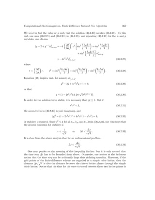 Computational Electromagnetics, Finite Difference Method, Yee Algorithm 365
We need to find the value of g such that the solution (36.2.20) satisfies (36.2.18). To this
end, one uses (36.2.21) and (36.2.24) in (36.2.18), and repeating (36.2.21) for the n and p
variables, one obtains
(g − 2 + g−1
)φl
m,n,p = −4

∆t
∆s
2
c2

sin2

kx∆s
2

+ sin2

ky∆s
2

+ sin2

kz∆s
2

φl
m,n,p
= −4r2
s2
φl
m,n,p, (36.2.27)
where
r =

∆t
∆s

c, s2
= sin2

kx∆s
2

+ sin2

ky∆s
2

+ sin2

kz∆s
2

. (36.2.28)
Equation (16) implies that, for nonzero φl
m,n,p,
g2
− 2g + 4r2
s2
g + 1 = 0, (36.2.29)
or that
g = (1 − 2r2
s2
) ± 2rs
p
(r2s2 − 1) . (36.2.30)
In order for the solution to be stable, it is necessary that |g| ≤ 1. But if
r2
s2
 1, (36.2.31)
the second term in (36.2.30) is pure imaginary, and
|g|2
= (1 − 2r2
s2
)2
+ 4r2
s2
(1 − r2
s2
) = 1, (36.2.32)
or stability is ensured. Since s2
≤ 3 for all kx, ky, and kz, from (36.2.31), one concludes that
the general condition for stability is
r 
1
√
3
, or ∆t 
∆s
c
√
3
. (36.2.33)
It is clear from the above analysis that for an n-dimensional problem,
∆t 
∆s
c
√
n
. (36.2.34)
One may ponder on the meaning of this inequality further: but it is only natural that
the time step ∆t has to be bounded from above. Otherwise, one arrives at the ludicrous
notion that the time step can be arbitrarily large thus violating causality. Moreover, if the
grid points of the finite-difference scheme are regarded as a simple cubic lattice, then the
distance ∆s/
√
n is also the distance between the closest lattice planes through the simple
cubic lattice. Notice that the time for the wave to travel between these two lattice planes is
 