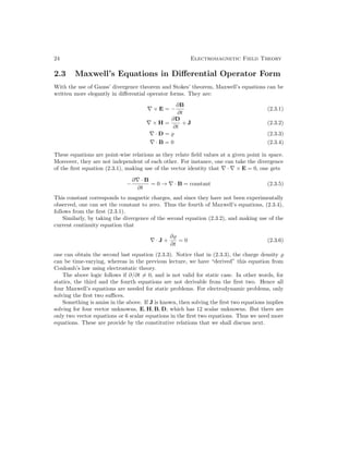 24 Electromagnetic Field Theory
2.3 Maxwell’s Equations in Differential Operator Form
With the use of Gauss’ divergence theorem and Stokes’ theorem, Maxwell’s equations can be
written more elegantly in differential operator forms. They are:
∇ × E = −
∂B
∂t
(2.3.1)
∇ × H =
∂D
∂t
+ J (2.3.2)
∇ · D = % (2.3.3)
∇ · B = 0 (2.3.4)
These equations are point-wise relations as they relate field values at a given point in space.
Moreover, they are not independent of each other. For instance, one can take the divergence
of the first equation (2.3.1), making use of the vector identity that ∇ · ∇ × E = 0, one gets
−
∂∇ · B
∂t
= 0 → ∇ · B = constant (2.3.5)
This constant corresponds to magnetic charges, and since they have not been experimentally
observed, one can set the constant to zero. Thus the fourth of Maxwell’s equations, (2.3.4),
follows from the first (2.3.1).
Similarly, by taking the divergence of the second equation (2.3.2), and making use of the
current continuity equation that
∇ · J +
∂%
∂t
= 0 (2.3.6)
one can obtain the second last equation (2.3.3). Notice that in (2.3.3), the charge density %
can be time-varying, whereas in the previous lecture, we have “derived” this equation from
Coulomb’s law using electrostatic theory.
The above logic follows if ∂/∂t 6= 0, and is not valid for static case. In other words, for
statics, the third and the fourth equations are not derivable from the first two. Hence all
four Maxwell’s equations are needed for static problems. For electrodynamic problems, only
solving the first two suffices.
Something is amiss in the above. If J is known, then solving the first two equations implies
solving for four vector unknowns, E, H, B, D, which has 12 scalar unknowns. But there are
only two vector equations or 6 scalar equations in the first two equations. Thus we need more
equations. These are provide by the constitutive relations that we shall discuss next.
 