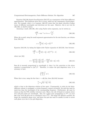 Computational Electromagnetics, Finite Difference Method, Yee Algorithm 367
Equation (36.2.36) departs from Equation (36.2.37) as a consequence of the finite-difference
approximation. This departure gives rise to errors, which are the consequence of grid disper-
sion. For example, when c is a constant, (36.2.37) states that the phase velocities of plane
waves of different wavelengths and directions are the same. However, this is not true for
(36.2.36), as shall be shown.
Assuming s small, (36.2.36), after using Taylor series expansion, can be written as
ω∆t
2
= sin−1
rs ∼
= rs +
r3
s3
6
. (36.2.38)
When ∆s is small, using the small argument approximation for the sine function, one obtains
from (36.2.28)
s '
∆s
2
(k2
x + k2
y + k2
z)1/2
(36.2.39)
Equation (36.2.38), by taking the higher-order Taylor expansion of (36.2.38), then becomes
ω∆t
2
' r
∆s
2
(k2
x + k2
y + k2
z)1/2
[1 − δ] (36.2.40)
where (see [34])
δ =
∆s2
24
k4
x + k4
y + k4
z
k2
x + k2
y + k2
z
+
r2
∆s2
24
(k2
x + k2
y + k2
z) (36.2.41)
Since k is inversely proportional to wavelength λ, then δ in the correction to the above
equation is proportional to ∆s2
/λ2
. Therefore, to reduce the grid dispersion error, it is
necessary to have

∆s
λ
2
 1. (36.2.42)
When this is true, using the fact that r = c∆t/∆s, then (36.2.40) becomes
ω
c
≈
q
k2
x + k2
y + k2
z . (36.2.43)
which is close to the dispersion relation of free space. Consequently, in order for the finite-
difference scheme to propagate a certain frequency content accurately, the grid size must be
much less than the wavelength of the corresponding frequency. Furthermore, ∆t must be
chosen so that the CFL stability criterion is met. Hence, the rule of thumb is to choose about
10 to 20 grid points per wavelength. Also, for a plane wave propagating as eik·r
, an error
δk in the vector k gives rise to cumulative error eiδk·r
. The larger the distance traveled, the
larger the cumulative phase error, and hence the grid size must be smaller in order to arrest
such phase error due to the grid dispersion.
 