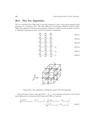 368 Electromagnetic Field Theory
36.3 The Yee Algorithm
The Yee algorithm (Yee 1966 [194]) is specially designed to solve vector electromagnetic field
problems on a rectilinear grid. The finite-difference time-domain (FDTD) method (Taflov
1988) when applied to solving electromagnetics problems, usually uses this method. To derive
it, Maxwell’s equations are first written in Cartesian coordinates:
−
∂Bx
∂t
=
∂Ez
∂y
−
∂Ey
∂z
, (36.3.1)
−
∂By
∂t
=
∂Ex
∂z
−
∂Ez
∂x
, (36.3.2)
−
∂Bz
∂t
=
∂Ey
∂x
−
∂Ex
∂y
, (36.3.3)
∂Dx
∂t
=
∂Hz
∂y
−
∂Hy
∂z
− Jx, (36.3.4)
∂Dy
∂t
=
∂Hx
∂z
−
∂Hz
∂x
− Jy, (36.3.5)
∂Dz
∂t
=
∂Hy
∂x
−
∂Hx
∂y
− Jz. (36.3.6)
Figure 36.2: The assignment of fields on a grid in the Yee algorithm.
After denoting f(n∆x, m∆y, p∆z, l∆t) = fl
m,n,p, and replacing derivatives with central
finite-differences in accordance with Figure 36.2, (36.3.1) becomes
1
∆t
B
l+ 1
2
x,m,n+ 1
2 ,p+ 1
2
− B
l− 1
2
x,m,n+ 1
2 ,p+ 1
2
=
1
∆z
El
y,m,n+ 1
2 ,p+1 − El
y,m,n+ 1
2 ,p
−
1
∆y
El
z,m,n+1,p+ 1
2
− El
z,m,n,p+ 1
2
. (36.3.7)
 
