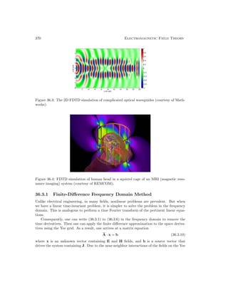 370 Electromagnetic Field Theory
Figure 36.3: The 2D FDTD simulation of complicated optical waveguides (courtesy of Math-
works).
Figure 36.4: FDTD simulation of human head in a squirrel cage of an MRI (magnetic reso-
nance imaging) system (courtesy of REMCOM).
36.3.1 Finite-Difference Frequency Domain Method
Unlike electrical engineering, in many fields, nonlinear problems are prevalent. But when
we have a linear time-invariant problem, it is simpler to solve the problem in the frequency
domain. This is analogous to perform a time Fourier transform of the pertinent linear equa-
tions.
Consequently, one can write (36.3.1) to (36.3.6) in the frequency domain to remove the
time derivatives. Then one can apply the finite difference approximation to the space deriva-
tives using the Yee grid. As a result, one arrives at a matrix equation
A · x = b (36.3.10)
where x is an unknown vector containing E and H fields, and b is a source vector that
drives the system containing J. Due to the near-neighbor interactions of the fields on the Yee
 