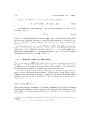 374 Electromagnetic Field Theory
An example of vector differential equation for vector electromagnetic field is
∇ × µ−1
· ∇ × E(r) − ω2
 · E(r) = iωJ(r) (37.1.2)
These equations are linear equations. They have one commonality, i.e., they can be
abstractly written as
L f = g (37.1.3)
where L is the differential operator which is linear, and f is the unknown, and g is the
driving source. Differential equations, or partial differential equations, as mentioned before,
have to be solved with boundary conditions. Otherwise, there is no unique solution to these
equations.
In the case of the scalar wave equation (37.1.1), L = (∇2
+ k2
) is a differential operator.
In the case of the electromagnetic vector wave equation (37.1.2), L = (∇×µ−1
·∇×)−ω2
·.
Furthermore, f will be φ(r) for the scalar wave equation (37.1.1), while it will be E(r) in the
case of vector wave equation for an electromagnetic system (37.1.2). The g on the right-hand
side can represent Q in (37.1.1) or iωJ(r) in (37.1.2).
37.1.2 Examples of Integral Equations
This course is replete with PDE’s, but we have not come across too many integral equations.
Therefore, we shall illustrate the derivation of some integral equations. Since the acoustic
wave problem is homomorphic to the electromagnetic wave problem, we will illustrate the
derivation of integral equation of scattering using acoustic wave equation.1
The surface integral equation method is rather popular in a number of applications, be-
cause it employs a homogeneous-medium Green’s function which is simple in form, and the
unknowns reside on a surface rather than in a volume. In this section, the surface integral
equations2
for scalar and will be studied first. Then, the volume integral equation will be
discussed next.
Surface Integral Equations
In an integral equation, the unknown to be sought is embedded in an integral. An integral
equation can be viewed as an operator equation as well, just as are differential equations. We
shall see how such integral equations with only surface integrals are derived, using the scalar
wave equation.
1The cases of electromagnetic wave equations can be found in Chew, Waves and Fields in Inhomogeneous
Media [34].
2These are sometimes called boundary integral equations [208,209].
 