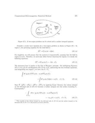 Computational Electromagnetics, Numerical Methods 375
Figure 37.1: A two-region problem can be solved with a surface integral equation.
Consider a scalar wave equation for a two-region problem as shown in Figure 37.1. In
region 1, the governing equation for the total field is
(∇2
+ k2
1) φ1(r) = Q(r), (37.1.4)
For simplicity, we will assume that the scatterer is impenetrable, meaning that the field in
region 2 is zero. Therefore, we need only define Green’s functions for regions 1 to satisfy the
following equations:
(∇2
+ k2
1) g1(r, r
) = −δ(r − r
), (37.1.5)
The derivation here is similar to the that of Huygens’ principle. On multiplying Equation
(37.1.1) by g1(r, r
) and Equation (37.1.5) by φ1(r), subtracting the two resultant equations,
and integrating over region 1, we have, for r
∈ V1,
V1
dV [g1(r, r
)∇2
φ1(r) − φ1(r)∇2
g1(r, r
)]
=
V1
dV g1(r, r
)Q(r) + φ1(r
), r
∈ V1. (37.1.6)
Since ∇ · (g∇φ − φ∇g) = g∇2
φ − φ∇2
g, by applying Gauss’ theorem, the volume integral
on the left-hand side of (37.1.6) becomes a surface integral over the surface bounding V1.
Consequently,3
−
S+Sinf
dS n̂ · [g1(r, r
)∇φ1(r) − φ1(r)∇g1(r, r
)]
= −φinc(r
) + φ1(r
), r
∈ V1. (37.1.7)
3The equality of the volume integral on the left-hand side of (37.1.6) and the surface integral on the
left-hand side of (37.1.7) is also known as Green’s theorem.
 